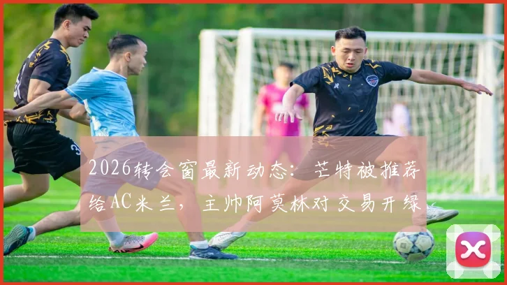 2026转会窗最新动态：芒特被推荐给AC米兰，主帅阿莫林对交易开绿灯，谈判前景深度分析