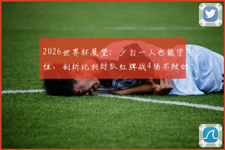 2026世界杯展望：少打一人也能守住，剖析比利时队红牌战4场不败的防守韧性，阵容预测