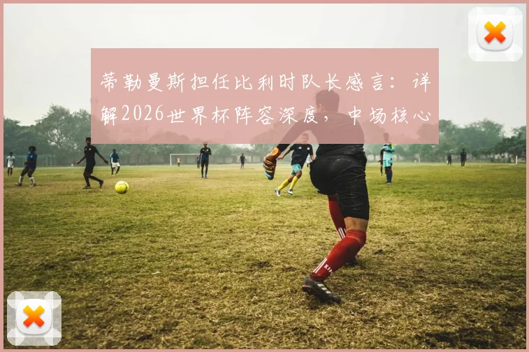蒂勒曼斯担任比利时队长感言:详解2026世界杯阵容深度,中场核心如何看球队前景