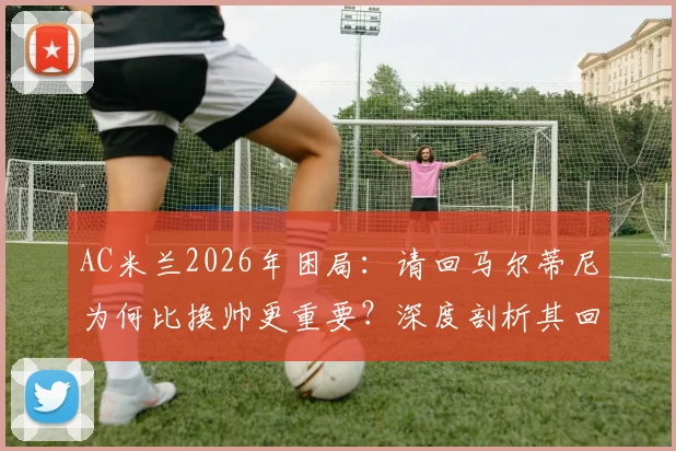 AC米兰2026年困局:请回马尔蒂尼为何比换帅更重要?深度剖析其回归的三大关键作用