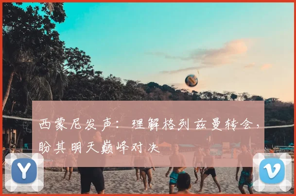 西蒙尼发声:理解格列兹曼转会,盼其明天巅峰对决