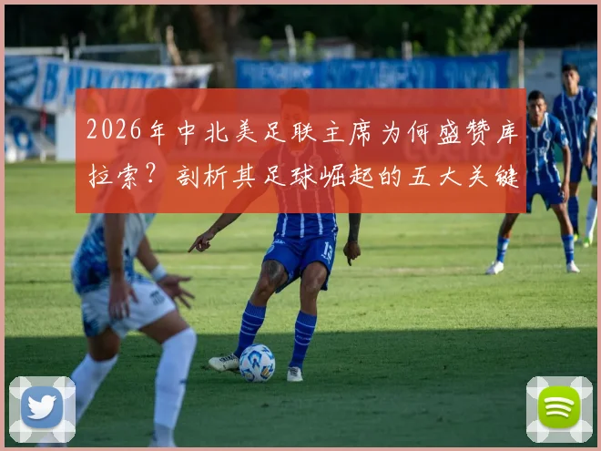 2026年中北美足联主席为何盛赞库拉索?剖析其足球崛起的五大关键因素与未来展望