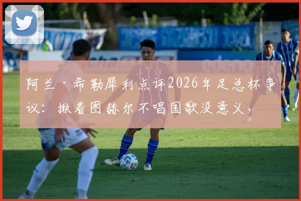 阿兰·希勒犀利点评2026年足总杯争议：揪着图赫尔不唱国歌没意义，足球教练的核心任务就是赢球