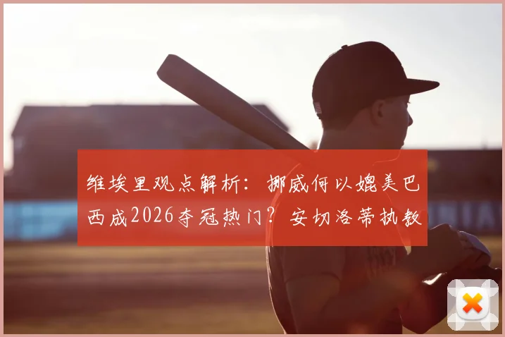 维埃里观点解析：挪威何以媲美巴西成2026夺冠热门？安切洛蒂执教权威无人质疑