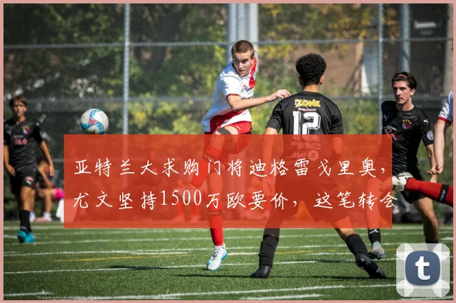 亚特兰大求购门将迪格雷戈里奥，尤文坚持1500万欧要价，这笔转会2025年能否成行？