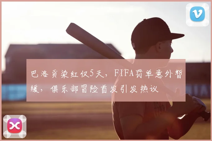 巴洛贡染红仅5天，FIFA罚单意外暂缓，俱乐部冒险首发引发热议