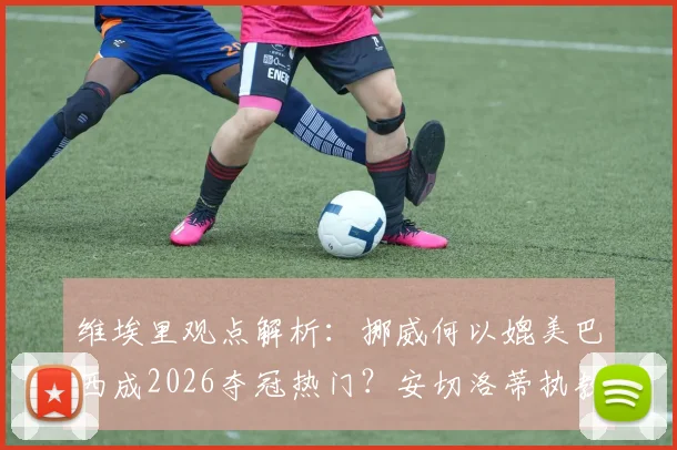 维埃里观点解析:挪威何以媲美巴西成2026夺冠热门?安切洛蒂执教权威无人质疑