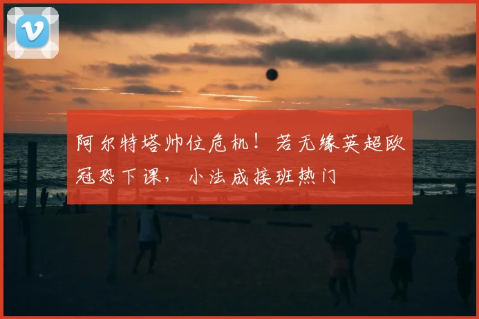 阿尔特塔帅位危机!若无缘英超欧冠恐下课,小法成接班热门