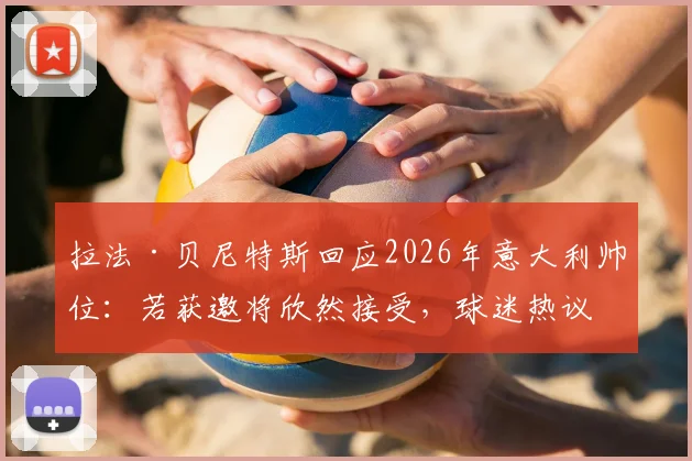 拉法·贝尼特斯回应2026年意大利帅位:若获邀将欣然接受,球迷热议其战术适配性