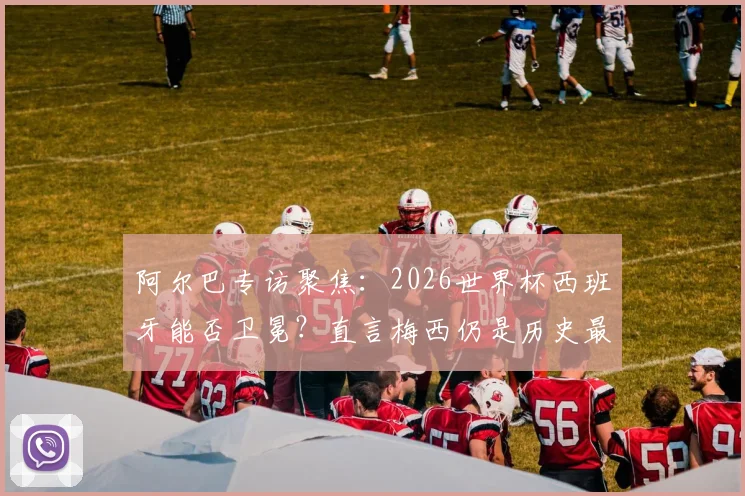 阿尔巴专访聚焦:2026世界杯西班牙能否卫冕?直言梅西仍是历史最佳球员,解析斗牛士军团新老交替现状