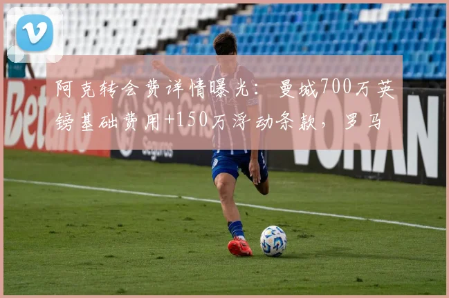 阿克转会费详情曝光:曼城700万英镑基础费用+150万浮动条款,罗马诺权威确认