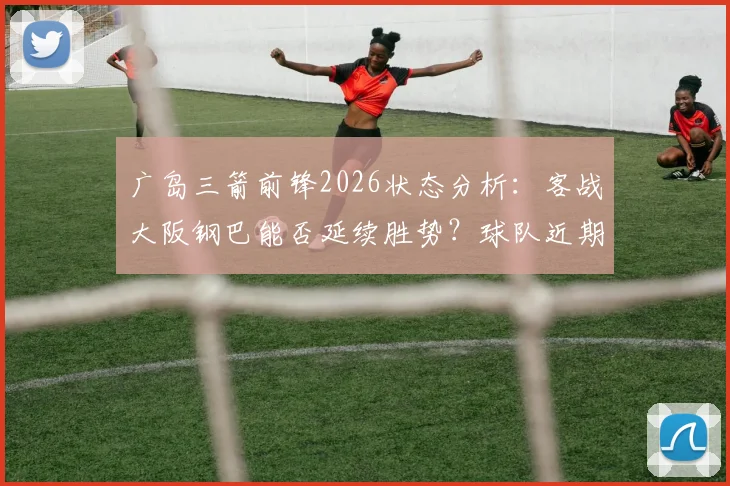 广岛三箭前锋2026状态分析:客战大阪钢巴能否延续胜势?球队近期进攻感觉解析与比赛前瞻