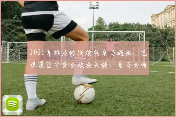 2026年维尼修斯续约皇马遇阻,巴媒曝签字费分歧成关键,皇马为何要求低于市场价?