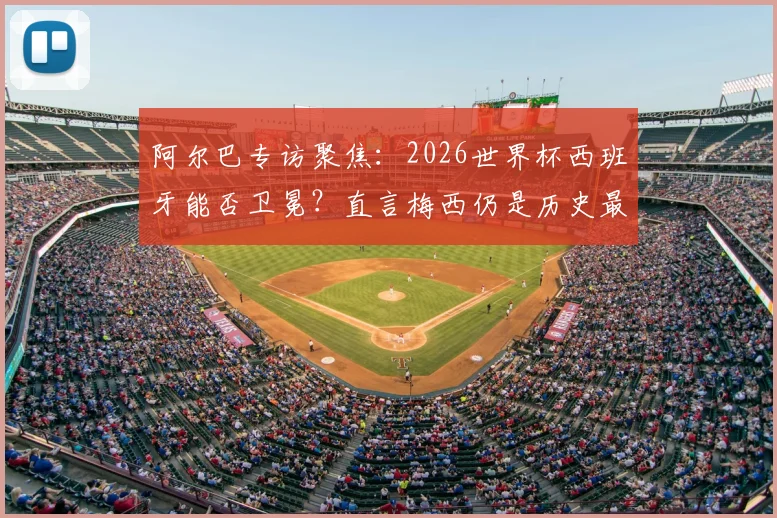 阿尔巴专访聚焦：2026世界杯西班牙能否卫冕？直言梅西仍是历史最佳球员，解析斗牛士军团新老交替现状