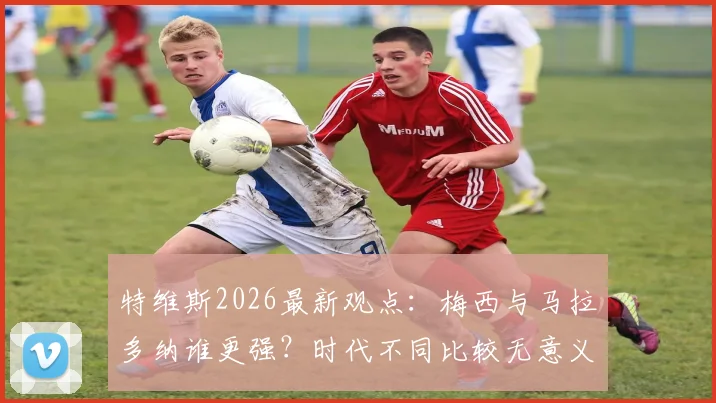 特维斯2026最新观点：梅西与马拉多纳谁更强？时代不同比较无意义，两位阿根廷传奇同样伟大