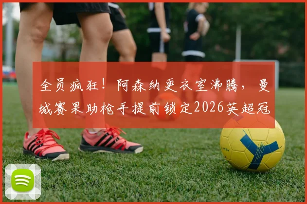 全员疯狂!阿森纳更衣室沸腾,曼城赛果助枪手提前锁定2026英超冠军,阿森纳球员们激情庆祝现场回放