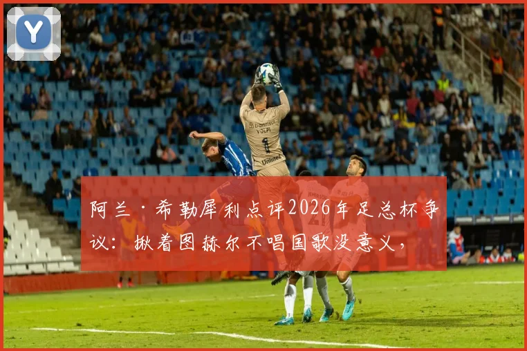 阿兰·希勒犀利点评2026年足总杯争议:揪着图赫尔不唱国歌没意义,足球教练的核心任务就是赢球