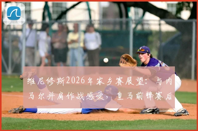 维尼修斯2026年家乡赛展望：与内马尔并肩作战感受，皇马前锋赛后真情流露