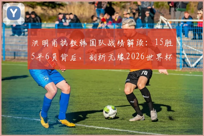 洪明甫执教韩国队战绩解读:15胜5平6负背后,剖析无缘2026世界杯小组出线深层原因