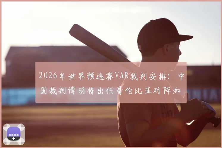 2026年世界预选赛VAR裁判安排:中国裁判傅明将出任哥伦比亚对阵加纳的辅助视频助理裁判