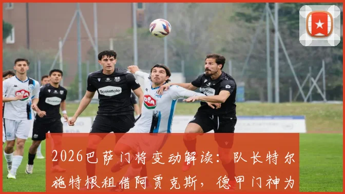 2026巴萨门将变动解读：队长特尔施特根租借阿贾克斯，德甲门神为何选择荷甲？