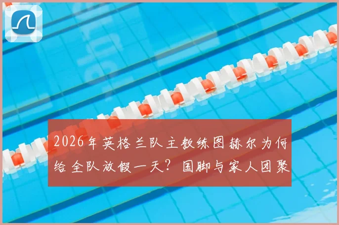 2026年英格兰队主教练图赫尔为何给全队放假一天？国脚与家人团聚照片及训练安排详解
