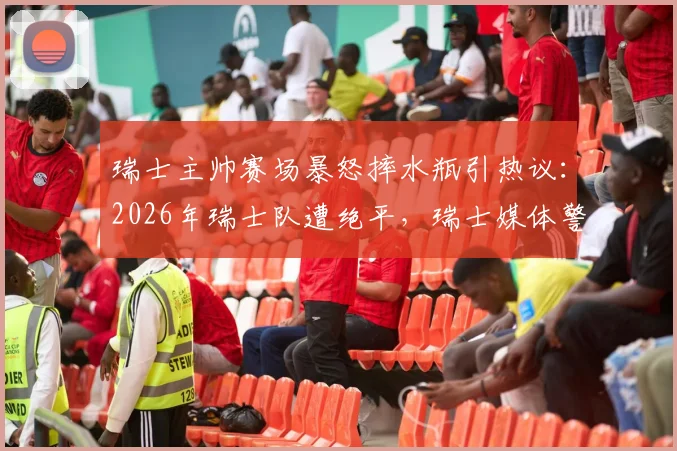 瑞士主帅赛场暴怒摔水瓶引热议:2026年瑞士队遭绝平,瑞士媒体警告球队需提升门前效率