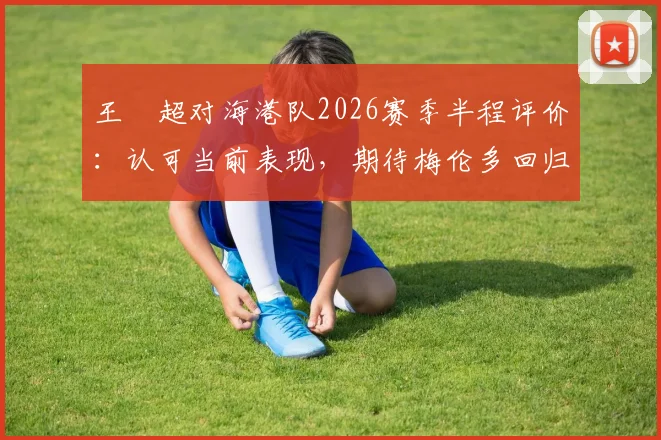 王燊超对海港队2026赛季半程评价：认可当前表现，期待梅伦多回归优化战术