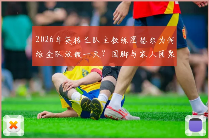 2026年英格兰队主教练图赫尔为何给全队放假一天？国脚与家人团聚照片及训练安排详解