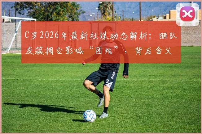 C罗2026年最新社媒动态解析:晒队友簇拥合影喊“团结”,背后含义与球队氛围解读
