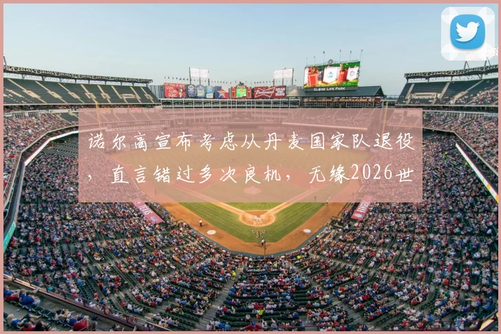 诺尔高宣布考虑从丹麦国家队退役,直言错过多次良机,无缘2026世界杯令人心碎