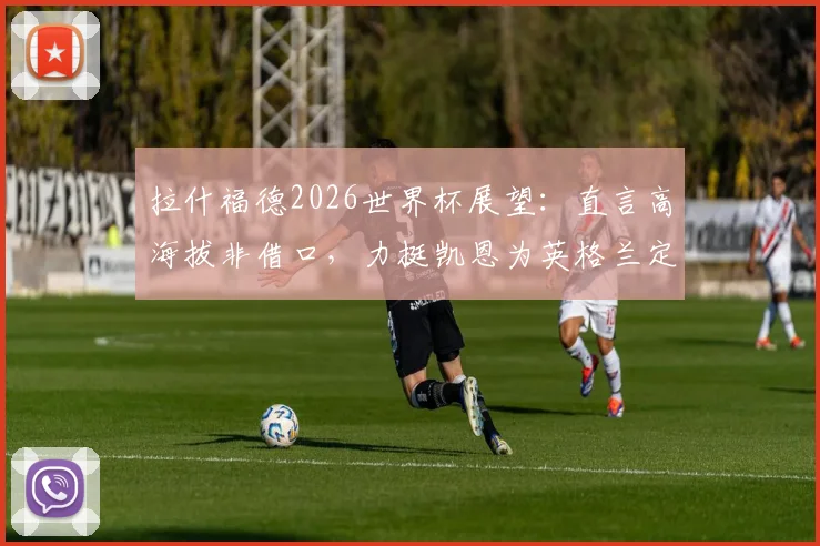 拉什福德2026世界杯展望：直言高海拔非借口，力挺凯恩为英格兰定海神针