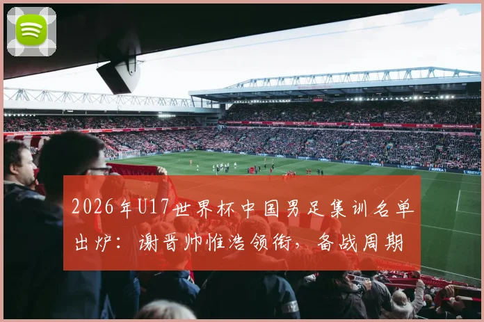 2026年U17世界杯中国男足集训名单出炉:谢晋帅惟浩领衔,备战周期与球员分析全览