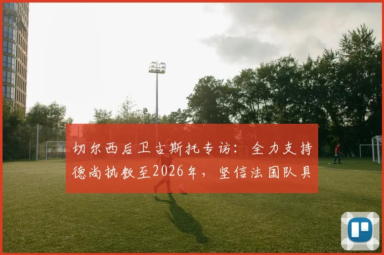 切尔西后卫古斯托专访:全力支持德尚执教至2026年,坚信法国队具备夺冠真正实力与阵容深度