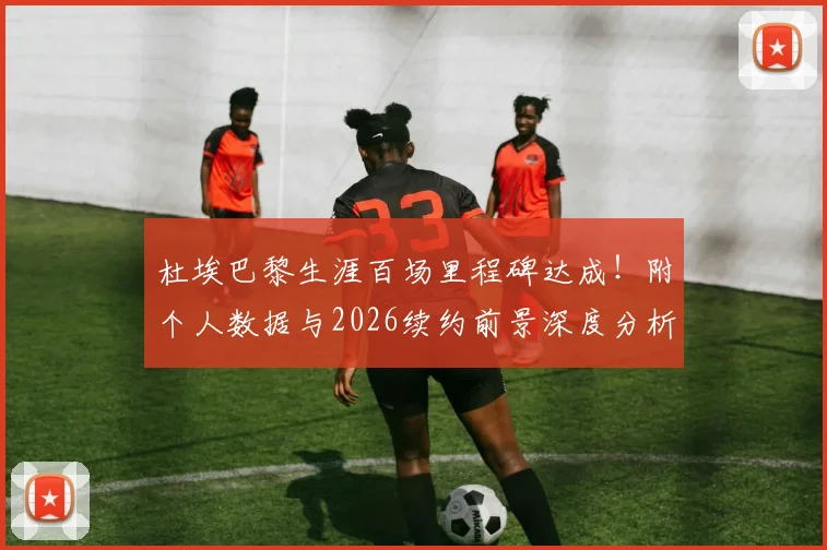 杜埃巴黎生涯百场里程碑达成!附个人数据与2026续约前景深度分析,未来计划曝光