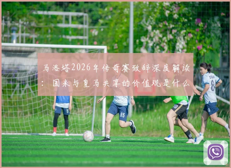 马洛塔2026年传奇赛致辞深度解读:国米与皇马共享的价值观是什么,对现代足球有何启示?