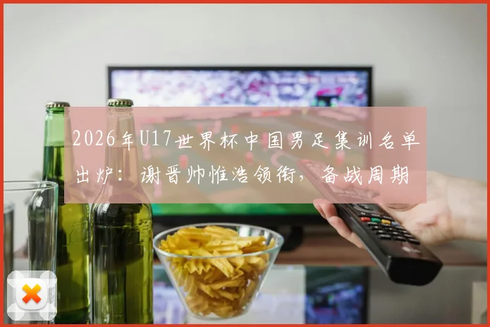 2026年U17世界杯中国男足集训名单出炉：谢晋帅惟浩领衔，备战周期与球员分析全览