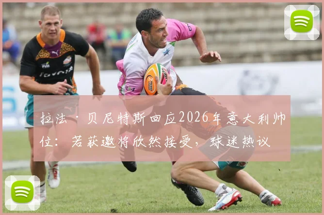 拉法·贝尼特斯回应2026年意大利帅位：若获邀将欣然接受，球迷热议其战术适配性