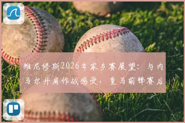维尼修斯2026年家乡赛展望：与内马尔并肩作战感受，皇马前锋赛后真情流露