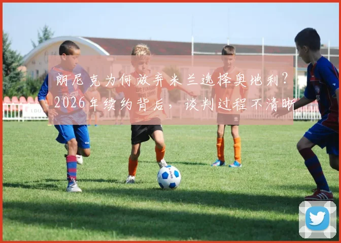 朗尼克为何放弃米兰选择奥地利？2026年续约背后，谈判过程不清晰的真相全解析
