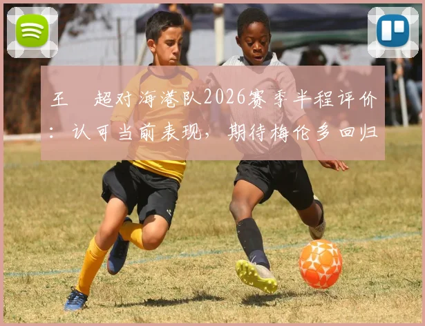 王燊超对海港队2026赛季半程评价:认可当前表现,期待梅伦多回归优化战术