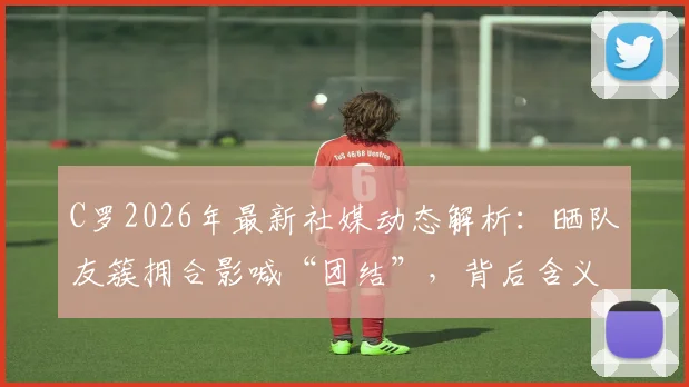 C罗2026年最新社媒动态解析：晒队友簇拥合影喊“团结”，背后含义与球队氛围解读