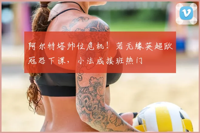 阿尔特塔帅位危机！若无缘英超欧冠恐下课，小法成接班热门
