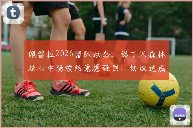 佩雷拉2026留队动态：诺丁汉森林核心中场续约意愿强烈，协议达成在即，解析双方谈判关键与未来前景