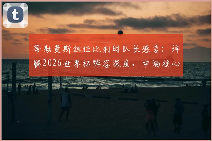 蒂勒曼斯担任比利时队长感言：详解2026世界杯阵容深度，中场核心如何看球队前景