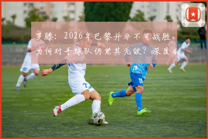 罗滕：2026年巴黎并非不可战胜，为何对手球队仍觉其无敌？深度剖析心态差距
