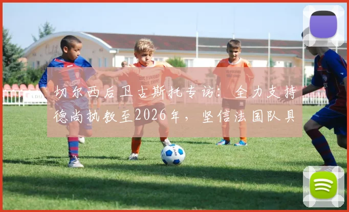 切尔西后卫古斯托专访：全力支持德尚执教至2026年，坚信法国队具备夺冠真正实力与阵容深度