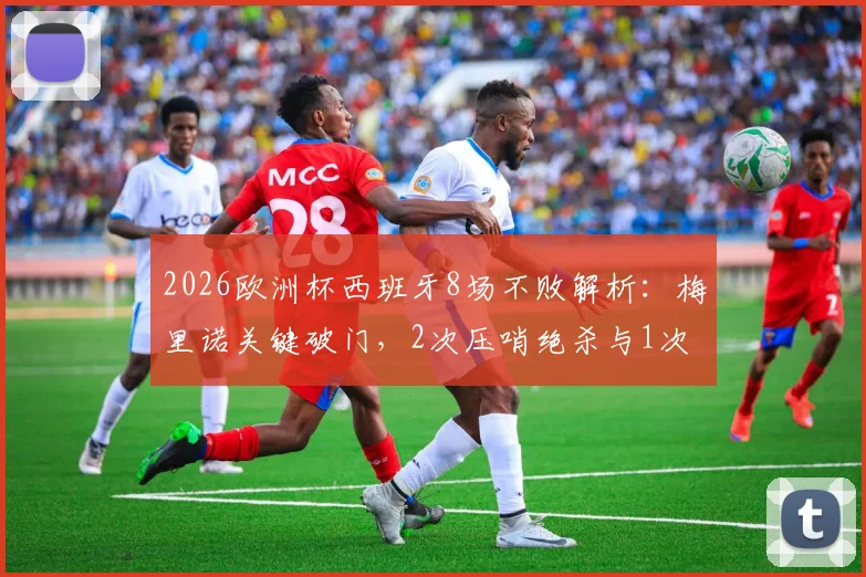 2026欧洲杯西班牙8场不败解析:梅里诺关键破门,2次压哨绝杀与1次读秒绝平全回顾
