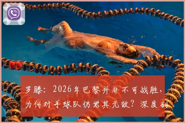 罗滕:2026年巴黎并非不可战胜,为何对手球队仍觉其无敌?深度剖析心态差距