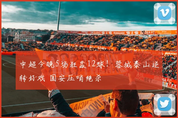 中超今晚5场狂轰12球！蓉城泰山逆转好戏 国安压哨绝杀